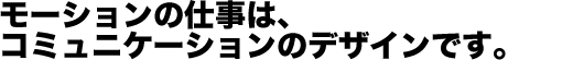 モーションの仕事は、コミュニケーションのデザインです。