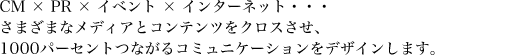 CM×PR×イベント×インターネット・・・さまざまなメディアとコンテンツをクロスさせ、1000パーセントつながるコミュニケーションをデザインします。